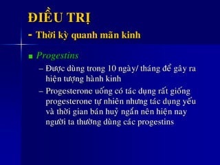 ÑIEÀU TRÒ
- Thôøi kyø quanh maõn kinh
Progestins
– Ñöôïc duøng trong 10 ngaøy/ thaùng ñeå gaây ra
hieän töôïng haønh kinh
– Progesterone uoáng coù taùc duïng raát gioáng
progesterone töï nhieân nhöng taùc duïng yeáu
vaø thôøi gian baùn huyû ngaén neân hieän nay
ngöôøi ta thöôøng duøng caùc progestins
 