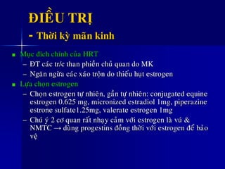 ÑIEÀU TRÒ
- Thôøi kyø maõn kinh
Muïc ñích chính cuûa HRT
– ÑT caùc tr/c than phieàn chuû quan do MK
– Ngaên ngöøa caùc xaùo troän do thieáu huït estrogen
Löïa choïn estrogen
– Choïn estrogen töï nhieân, gaàn töï nhieân: conjugated equine
estrogen 0.625 mg, micronized estradiol 1mg, piperazine
estrone sulfate1.25mg, valerate estrogen 1mg
– Chuù yù 2 cô quan raát nhaïy caûm vôùi estrogen laø vuù &
NMTC → duøng progestins ñoàng thôøi vôùi estrogen ñeå baûo
veä
 