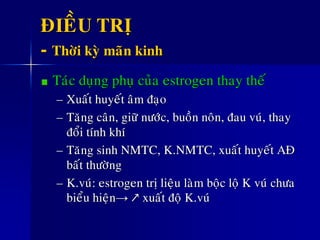 ÑIEÀU TRÒ
- Thôøi kyø maõn kinh
Taùc duïng phuï cuûa estrogen thay theá
– Xuaát huyeát aâm ñaïo
– Taêng caân, giöõ nöôùc, buoàn noân, ñau vuù, thay
ñoåi tính khí
– Taêng sinh NMTC, K.NMTC, xuaát huyeát AÑ
baát thöôøng
– K.vuù: estrogen trò lieäu laøm boäc loä K vuù chöa
bieåu hieän→ ↗ xuaát ñoä K.vuù
 