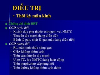 ÑIEÀU TRÒ
- Thôøi kyø maõn kinh
Choáng chæ ñònh HRT
CCÑ tuyeät ñoái
– K.sinh duïc phuï thuoäc estrogen: vuù, NMTC
– Thuyeân taéc maïch ñang dieãn tieán
– Beänh lyù gan, nhaát laø gan maät ñang dieãn tieán
CCÑ töông ñoái
– RL maõn tính chöùc naêng gan
– CHA khoâng kieåm soaùt
– Tieàn caên thuyeân taéc maïch
– U xô TC, laïc NMTC ñang hoaït ñoäng
– Tieåu porphyrine caáp töøng hoài
– Tieåu ñöôøng khoâng kieåm soaùt ñöôïc
 