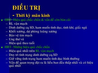 ÑIEÀU TRÒ
- Thôøi kyø maõn kinh
HRT- Hieäu quaû chaéc chaén & vaán ñeà coøn baøn caõi
– RL vaän maïch
– Dinh döôõng cq SD, ham muoán tình duïc, tính khí, giaác nguû
– Khoái xöông, döï phoøng loaõng xöông
– Baûo veä tim maïch
– Ung thö vuù
– Hieäu quaû theo tuoåi
HRT- Nhöõng hieäu quaû chaéc chaén
– Hieäu quaû nhaát treân RL vaän maïch
– Duy trì tình traïng dinh döôõng cq.SD
– Giöõ vöõng tình traïng ham muoán tình duïc bình thöôøng
– Vaán ñeà quan troïng ñaët ra laø lieàu ban ñaàu thaáp nhaát vaø coù hieäu
quaû nhaát
 