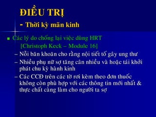 ÑIEÀU TRÒ
- Thôøi kyø maõn kinh
Caùc lyù do choáng laïi vieäc duøng HRT
[Christoph Keck – Module 16]
– Noãi baên khoaên cho raèng noäi tieát toá gaây ung thö
– Nhieàu phuï nöõ sôï taêng caân nhieàu vaø hoaëc taùi khôûi
phaùt chu kyø haønh kinh
– Caùc CCÑ treân caùc tôø rôi keøm theo ñôn thuoác
khoâng coøn phuø hôïp vôùi caùc thoâng tin môùi nhaát &
thöïc chaát caøng laøm cho ngöôøi ta sôï
 