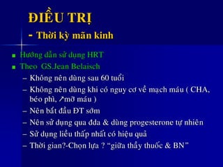 ÑIEÀU TRÒ
- Thôøi kyø maõn kinh
Höôùng daãn söû duïng HRT
Theo GS.Jean Belaisch
– Khoâng neân duøng sau 60 tuoåi
– Khoâng neân duøng khi coù nguy cô veà maïch maùu ( CHA,
beùo phì, ↗môõ maùu )
– Neân baét ñaàu ÑT sôùm
– Neân söû duïng qua ñda & duøng progesterone töï nhieân
– Söû duïng lieàu thaáp nhaát coù hieäu quaû
– Thôøi gian?-Choïn löïa ? “giöõa thaày thuoác & BN”
 