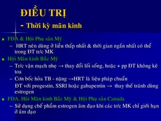 ÑIEÀU TRÒ
- Thôøi kyø maõn kinh
FDA &ø Hoäi Phuï saûn Myõ
– HRT neân duøng ôû lieàu thaáp nhaát & thôøi gian ngaén nhaát coù theå
trong ÑT tr/c MK
Hoäi Maõn kinh Baéc Myõ
– Tr/c vaän maïch nheï → thay ñoåi loái soáng, hoaëc + pp ÑT khoâng keâ
toa
– Côn boác hoûa TB - naëng →HRT laø lieäu phaùp chuaån
ÑT vôùi progestin, SSRI hoaëc gabapentin → thay theá traùnh duøng
estrogen
FDA, Hoäi Maõn kinh Baéc Myõ & Hoäi Phuï saûn Canada
– Söû duïng cheá phaåm estrogen aâm ñaïo khi caùc tr/c MK chæ giôùi haïn
ôû aâm ñaïo
 