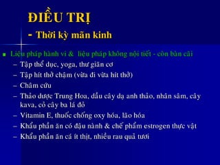 ÑIEÀU TRÒ
- Thôøi kyø maõn kinh
Lieäu phaùp haønh vi & lieäu phaùp khoâng noäi tieát - coøn baøn caõi
– Taäp theå duïc, yoga, thö giaõn cô
– Taäp hít thôû chaäm (vöøa ñi vöøa hít thôû)
– Chaâm cöùu
– Thaûo döôïc Trung Hoa, daàu caây daï anh thaûo, nhaân saâm, caây
kava, coû caây ba laù ñoû
– Vitamin E, thuoác choáng oxy hoùa, laõo hoùa
– Khaåu phaàn aên coù ñaäu naønh & cheá phaåm estrogen thöïc vaät
– Khaåu phaàn aên caù ít thòt, nhieàu rau quaû töôi
 