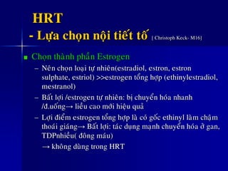 HRT
- Löïa choïn noäi tieát toá [ Christoph Keck- M16]
Choïn thaønh phaàn Estrogen
– Neân choïn loaïi töï nhieân(estradiol, estron, estron
sulphate, estriol) >>estrogen toång hôïp (ethinylestradiol,
mestranol)
– Baát lôïi /estrogen töï nhieân: bò chuyeån hoùa nhanh
/ñ.uoáng→ lieàu cao môùi hieäu quaû
– Lôïi ñieåm estrogen toång hôïp laø coù goác ethinyl laøm chaäm
thoaùi giaùng→ Baát lôïi: taùc duïng maïnh chuyeån hoùa ôû gan,
TDPnhieàu( ñoâng maùu)
→ khoâng duøng trong HRT
 