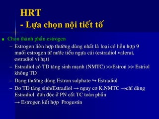 HRT
- Löïa choïn noäi tieát toá
Choïn thaønh phaàn estrogen
– Estrogen lieân hôïp thöôøng duøng nhaát laø loaïi coù hoãn hôïp 9
muoái estrogen töø nöôùc tieåu ngöïa caùi (estradiol valerat,
estradiol vi haït)
– Estradiol coù TD taêng sinh maïnh (NMTC) >>Estron >> Estriol
khoâng TD
– Daïng thöôøng duøng Estron sulphate ↪ Estradiol
– Do TD taêng sinh/Estradiol → nguy cô K.NMTC →chæ duøng
Estradiol ñôn ñoäc ôû PN caét TC toaøn phaàn
→ Estrogen keát hôïp Progestin
 