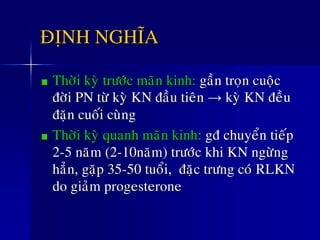 ÑÒNH NGHÓA
Thôøi kyø tröôùc maõn kinh: gaàn troïn cuoäc
ñôøi PN töø kyø KN ñaàu tieân → kyø KN ñeàu
ñaën cuoái cuøng
Thôøi kyø quanh maõn kinh: gñ chuyeån tieáp
2-5 naêm (2-10naêm) tröôùc khi KN ngöøng
haún, gaëp 35-50 tuoåi, ñaëc tröng coù RLKN
do giaûm progesterone
 