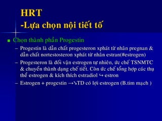 HRT
-Löïa choïn noäi tieát toá
Choïn thaønh phaàn Progestin
– Progestin laø daãn chaát progesteron xphaùt töø nhaân pregnan &
daãn chaát nortestosteron xphaùt töø nhaân estran(#estrogen)
– Progesteron laø ñoái vaän estrogen töï nhieân, öùc cheá TSNMTC
& chuyeån thaønh daïng cheá tieát. Coøn öùc cheá toång hôïp caùc thuï
theå estrogen & kích thích estradiol ↪ estron
– Estrogen + progestin →↘TD coù lôïi estrogen (B.tim maïch )
 