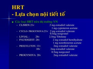 HRT
- Löïa choïn noäi tieát toá
Caùc loaïi HRT treân thò tröôøng VN
– CLIMEN:21v 2 mg estradiol valerate
1 mg cyproteron acetate
– CYCLO- PROGYNOVA:21v 2 mg estradiol valerate
0.5mg norgestrel
– LIVIAL : 28v 2.5mg Tibolone
– PAUSOGEST: 28v 2 mg estradiol hemihydrate
1 mg norethisteron acetate
– PROGYLUTON: 11v 2mg estradiol valerate
10v 2mg estradiol valerate
0.5mg norgestrel
– PROGYNOVA 28v 2mg estradiol valerate
 