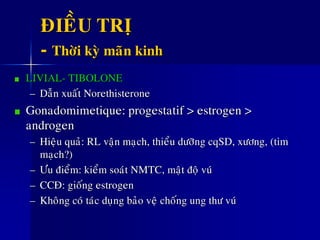 ÑIEÀU TRÒ
- Thôøi kyø maõn kinh
LIVIAL- TIBOLONE
– Daãn xuaát Norethisterone
Gonadomimetique: progestatif > estrogen >
androgen
– Hieäu quaû: RL vaän maïch, thieåu döôõng cqSD, xöông, (tim
maïch?)
– Öu ñieåm: kieåm soaùt NMTC, maät ñoä vuù
– CCÑ: gioáng estrogen
– Khoâng coù taùc duïng baûo veä choáng ung thö vuù
 