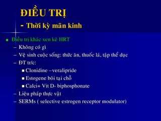 ÑIEÀU TRÒ
- Thôøi kyø maõn kinh
Ñieàu trò khaùc xen keõ HRT
– Khoâng coù gì
– Veä sinh cuoäc soáng: thöùc aên, thuoác laù, taäp theå duïc
– ÑT tr/c:
 Clonidine –veralipride
 Estogene boâi taïi choã
 Calci+ Vit D- biphosphonate
– Lieäu phaùp thöïc vaät
– SERMs ( selective estrogen receptor modulator)
 