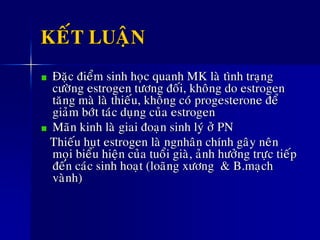 KEÁT LUAÄN
Ñaëc ñieåm sinh hoïc quanh MK laø tình traïng
cöôøng estrogen töông ñoái, khoâng do estrogen
taêng maø laø thieáu, khoâng coù progesterone ñeå
giaûm bôùt taùc duïng cuûa estrogen
Maõn kinh laø giai ñoaïn sinh lyù ôû PN
Thieáu huït estrogen laø ngnhaân chính gaây neân
moïi bieåu hieän cuûa tuoåi giaø, aûnh höôûng tröïc tieáp
ñeán caùc sinh hoaït (loaõng xöông & B.maïch
vaønh)
 