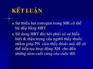KEÁT LUAÄN
Söï thieáu huït estrogen trong MK coù theå
buø ñaép baèng HRT
Söû duïng HRT ñoøi hoûi phaûi coù söï hieåu
bieát & thaän troïng cuûa ngöôøi thaày thuoác
nhaèm giuùp PN caûm thaáy thoaûi maùi ñeå coù
theå tieáp tuïc hoaït ñoäng XH cho ñeán
nhöõng naêm cuoái cuøng cuûa cuoäc ñôøi
 