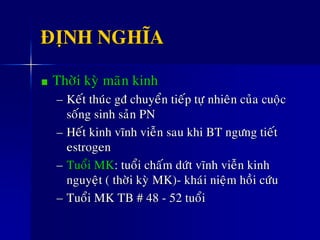 ÑÒNH NGHÓA
Thôøi kyø maõn kinh
– Keát thuùc gñ chuyeån tieáp töï nhieân cuûa cuoäc
soáng sinh saûn PN
– Heát kinh vónh vieãn sau khi BT ngöng tieát
estrogen
– Tuoåi MK: tuoåi chaám döùt vónh vieãn kinh
nguyeät ( thôøi kyø MK)- khaùi nieäm hoài cöùu
– Tuoåi MK TB # 48 - 52 tuoåi
 