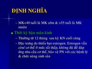 ÑÒNH NGHÓA
– MK<40 tuoåi laø MK sôùm & >55 tuoåi laø MK
muoän
Thôøi kyø haäu maõn kinh
– Thöôøng töø 12 thaùng sau kyø KN cuoái cuøng
– Ñaëc tröng do thieáu huït estrogen. Estrogen vaãn
coøn/ cô theå ôû möùc raát thaáp, khoâng ñuû ñeå ñaùp
öùng nhu caàu cô theå, baûo veä PN vôùi caùc beänh lyù
& chöùc naêng sinh saûn
 