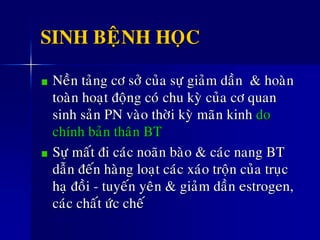 SINH BEÄNH HOÏC
Neàn taûng cô sôû cuûa söï giaûm daàn & hoaøn
toaøn hoaït ñoäng coù chu kyø cuûa cô quan
sinh saûn PN vaøo thôøi kyø maõn kinh do
chính baûn thaân BT
Söï maát ñi caùc noaõn baøo & caùc nang BT
daãn ñeán haøng loaït caùc xaùo troän cuûa truïc
haï ñoài - tuyeán yeân & giaûm daàn estrogen,
caùc chaát öùc cheá
 