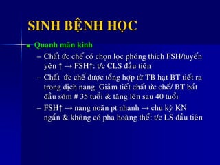 SINH BEÄNH HOÏC
Quanh maõn kinh
– Chaát öùc cheá coù choïn loïc phoùng thích FSH/tuyeán
yeân ↑ → FSH↑: t/c CLS ñaàu tieân
– Chaát öùc cheá ñöôïc toång hôïp töø TB haït BT tieát ra
trong dòch nang. Giaûm tieát chaát öùc cheá/ BT baét
ñaàu sôùm # 35 tuoåi & taêng leân sau 40 tuoåi
– FSH↑ → nang noaõn pt nhanh → chu kyø KN
ngaén & khoâng coù pha hoaøng theå: t/c LS ñaàu tieân
 