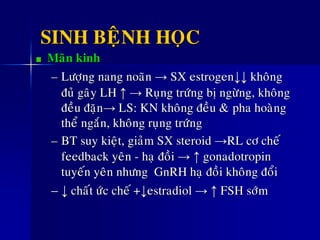 SINH BEÄNH HOÏC
Maõn kinh
– Löôïng nang noaõn → SX estrogen↓↓ khoâng
ñuû gaây LH ↑ → Ruïng tröùng bò ngöøng, khoâng
ñeàu ñaën→ LS: KN khoâng ñeàu &ø pha hoaøng
theå ngaén, khoâng ruïng tröùng
– BT suy kieät, giaûm SX steroid →RL cô cheá
feedback yeân - haï ñoài → ↑ gonadotropin
tuyeán yeân nhöng GnRH haï ñoài khoâng ñoåi
– ↓ chaát öùc cheá +↓estradiol → ↑ FSH sôùm
 