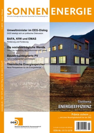 1-2013 | Januar-Februar




                                                           offizielles Fachorgan der deutschen gesellschaft für Sonnenenergie e.V.




                                                           Umweltminister im EEG-Dialog
                                                           DGS beteiligt sich an politischer Diskussion


                                                           BAFA, KfW und EMAS
                                                           Förderung und Forderung


                                                           Die sozialverträgliche Wende
                                                           Gerechte Verteilung der Einkommen und Lasten

                                                           Bauwerksintegrierte PV
                                                           Teil 2: Komponenten und Anbieter
www.dgs.de • Seit 1975 auf dem weg in die solare Zukunft




                                                           Thermische Energiespeicher
                                                           Neue Perspektiven für die Energiewende




                                                                                                                                                                                   Titelthema
                                                                                                                                              ENERGIEEFFIZIENZ
                                                                                                                                                                            titelbild: deematrix Gmbh, www.etank.de



                                                                                                                                                                       Prämie sichern ...
                                                                                                                                             ... mit einer Neumitgliedschaft bei der DGS

                                                                                                                                                                                                            01



                                                                                                                                     D: € 5,00 • A: € 5,20 • CH: CHF 8,50

                                                                                                                                     ISSN-Nr.: 0172-3278                      4 1982 62 105 0 0 0
 