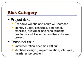 Risk Category Project risks Schedule will slip and costs will increase Identify budge, schedule, personnel, resource, customer and requirements problems and the impact on the software project Technical risks Implementation becomes difficult Identifies design , implementation, interface , maintenance problem 