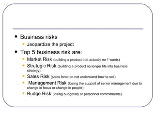 Business risks Jeopardize the project Top 5 business risk are: Market Risk  (building a product that actually no 1 wants) Strategic Risk  (building a product no longer fits into business strategy) Sales Risk  (sales force do not understand how to sell) Management Risk  (losing the support of senior management due to change in focus or change in people) Budge Risk  (losing budgetary or personnel commitments) 