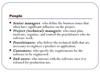 People Senior   managers :  who define the business issues that often have significant influence on the project. Project (technical) managers:   who must plan, motivate, organize, and control the practitioners who do software work. Practitioners:  who deliver the technical skills that are necessary to engineer a product or application. Customers:  who specify the requirements for the software to be engineered . End-users:  who interact with the software once it is released for production use. 