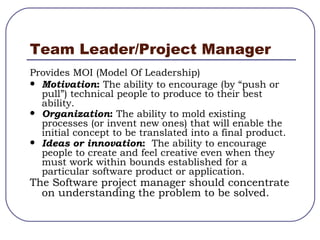 Team Leader/Project Manager Provides MOI (Model Of Leadership) Motivation :   The ability to encourage (by “push or pull”) technical people to produce to their best ability. Organization :  The ability to mold existing processes (or invent new ones) that will enable the initial concept to be translated into a final product. Ideas or   innovation :   The ability to encourage people to create and feel creative even when they must work within bounds established for a particular software product or application. The Software project manager should concentrate on understanding the problem to be solved. 