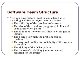 Software Team Structure The following factors must be considered when selecting a software project team structure ... The difficulty of the problem to be solved The size of the resultant program(s) in lines of code or function points The time that the team will stay together (team lifetime) The degree to which the problem can be modularized The required quality and reliability of the system to be built The rigidity of the delivery date The degree of sociability (communication) required for the project 