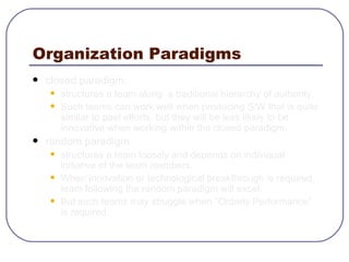 Organization Paradigms closed paradigm:  structures a team along  a traditional hierarchy of authority.  Such teams can work well when producing S/W that is quite similar to past efforts, but they will be less likely to be innovative when working within the closed paradigm. random paradigm: structures a team loosely and depends on individual initiative of the team members. When innovation or technological breakthrough is required, team following the random paradigm will excel. But such teams may struggle when “Orderly Performance” is required. 