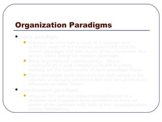 Organization Paradigms open paradigm: attempts to structure a team in a manner that achieves some of the controls associated with the closed paradigm but also much of the innovation that occurs when using the random paradigm. Work is performed collaboratively.  Heavy communication and consensus-based decision making are the trademarks of open paradigm teams. Open paradigm team structure are well suited to the solution of complex problems but may not perform as efficiently as other teams.  synchronous paradigm : relies on the natural compartmentalization of a problem and organizes team members to work on pieces of the problem with little active communication among themselves. 