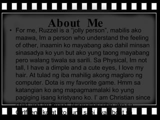 About Me For me, Ruzzel is a “jolly person”, mabilis ako maawa, Im a person who understand the feeling of other, inaamin ko mayabang ako dahil minsan sinasadya ko yun but ako yung taong mayabang pero walang tiwala sa sarili. Sa Physical, Im not tall, I have a dimple and a cute eyes, I love my hair. At tulad ng iba mahilig akong maglaro ng computer. Dota is my favorite game. Hmm sa katangian ko ang mapagmamalaki ko yung pagiging isang kristyano ko. I’ am Christian since child and Im Proud. Nagpadescribe ako sa Girlfriend ko at eto yung sabi nya about sa akin… 