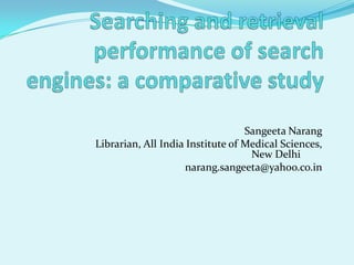 Searching and retrieval performance of search engines: a comparative study SangeetaNarang 		Librarian, All India Institute of Medical Sciences, New Delhi	 				narang.sangeeta@yahoo.co.in   