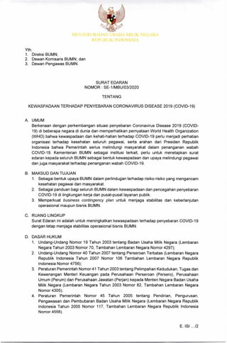 MENTERI BADA, LSAIIA MILIK NEGARA
REPUBLIK INDONESIA
Yth.
1. Direksi BUMN;
2. Dewan Komisaris BUMN; dan
3. Dewan Pengawas BUMN.
SURAT EDARAN
NOMOR SE-1/MBU/03/2020
TENTANG
KEWASPADAAN TERHADAP PENYEBARAN CORONAVIRUS DISEASE 2019 (COVID-19)
A. UMUM
Berkenaan dengan perkembangan situasi penyebaran Coronavirus Disease 2019 (COVID-
19) di beberapa negara di dunia dan memperhatikan pernyataan World Health Organization
(WHO) bahwa kewaspadaan dan kehati-hatian terhadap COVID-19 perlu menjadi perhatian
organisasi terhadap kesehatan seluruh pegawai, serta arahan dari Presiden Republik
Indonesia bahwa Pemerintah serius melindungi masyarakat dalam penanganan wabah
COVID-19. Kementerian BUMN sebagai institusi terkait, perlu untuk menetapkan surat
edaran kepada seluruh BUMN sebagai bentuk kewaspadaan dan upaya melindungi pegawai
dan juga masyarakat terhadap penanganan wabah COVID-19.
B. MAKSUD DAN TUJUAN
1 Sebagai bentuk upaya BUMN dalam perlindugan terhadap risiko-risiko yang mengancam
kesehatan pegawai dan masyarakat.
2. Sebagai panduan bagi seluruh BUMN dalam kewaspadaan dan pencegahan penyebaran
COVID-19 di lingkungan kerja dan pusat-pusat layanan publik.
3. Memperkuat business contingency plan untuk menjaga stabilitas dan keberlanjutan
operasional maupun bisnis BUMN.
C. RUANG LINGKUP
Surat Edaran ini adalah untuk meningkatkan kewaspadaan terhadap penyebaran COVID-19
dengan tetap menjaga stabilitas operasional bisnis BUMN.
D. DASAR HUKUM
1. Undang-Undang Nomor 19 Tahun 2003 tentang Badan Usaha Milik Negara (Lembaran
Negara Tahun 2003 Nomor 70, Tambahan Lembaran Negara Nomor 4297);
2. Undang-Undang Nomor 40 Tahun 2007 tentang Perseroan Terbatas (Lembaran Negara
Republik Indonesia Tahun 2007 Nomor 106 Tambahan Lembaran Negara Republik
Indonesia Nomor 4756);
3. Peraturan Pemerintah Nomor 41 Tahun 2003 tentang Pelimpahan Kedudukan, Tugas dan
Kewenangan Menteri Keuangan pada Perusahaan Perseroan (Persero), Perusahaan
Umum (Perum) dan Perusahaan Jawatan (Perjan) kepada Menteri Negara Badan Usaha
Milik Negara (Lembaran Negara Tahun 2003 Nomor 82, Tambahan Lembaran Negara
Nomor 4305);
4. Peraturan Pemerintah Nomor 45 Tahun 2005 tentang Pendirian, Pengurusan,
Pengawasan dan Pembubaran Badan Usaha Milik Negara (Lembaran Negara Republik
Indonesia Tahun 2005 Nomor 117, Tambahan Lembaran Negara Republik Indonesia
Nomor 4556).
E. ISI .../2
 