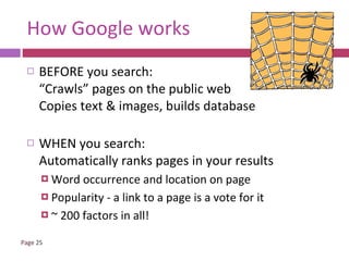 How Google works BEFORE you search: “Crawls” pages on the public web Copies text & images, builds database WHEN you search: Automatically ranks pages in your results Word occurrence and location on page  Popularity - a link to a page is a vote for it ~ 200 factors in all! 
