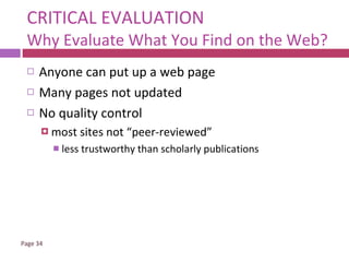 CRITICAL EVALUATION Why Evaluate What You Find on the Web? Anyone can put up a web page Many pages not updated No quality control most sites not “peer-reviewed”  less trustworthy than scholarly publications 