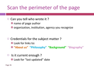 Scan the perimeter of the page Can you tell who wrote it ? name of page author organization, institution, agency you recognize Credentials for the subject matter ? Look for links to: “ About us”  “Philosophy”  “Background”  “Biography” Is it current enough ? Look for “last updated” date 