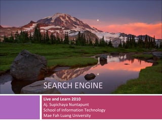 SEARCH ENGINE Live and Learn 2010 Aj. Supichaya Nuntapunt School of Information Technology Mae Fah Luang University 