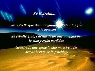 Sé Estrella... Sé  estrella que ilumine gratuitamente a los que se te acercan . Sé estrella guía, estrella de los que navegan por la vida y están perdidos . Sé estrella que desde lo alto muestre a los demás la ruta de la felicidad. 