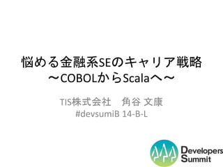 悩める金融系SEの軌跡
～COBOLからScalaへ～
TIS株式会社 角谷 文康
#devsumiB 14-B-L

 