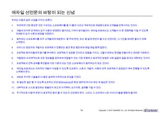 14
애자일 선언문의 바탕이 되는 신념
우리는 다음과 같은 신념을 지키고 따른다:
1. 우리에게 가장 중요한 것은 가치있는 소프트웨어를 좀 더 빨리 그리고 계속적으로 제공함으로써 고객들을 만족시키는 것이다.
2. 개발의 마지막 단계에서 요구 사항이 변경된다 할지라도 기꺼이 받아들인다. 애자일 프로세스는 고객들이 더 큰 경쟁력을 가질 수 있도록
언제든지 요구 사항의 변경을 지원한다.
3. 동작하는 소프트웨어를 자주 고객들에게 제공한다. 몇 주에 한번, 또는 몇 달에 한번이 될 수도 있겠지만, 그 기간을 최대한 줄이기 위해
노력한다.
4. 비지니스 담당자와 개발자는 프로제트가 진행되는 동안 항상 협조하며 매일 매일 함께 일한다.
5. 프로젝트 참여자들에게 동기를 부여한다. 프로젝트가 성공할 것이라고 믿음을 가지고, 그들이 원하는 환경을 만들어주고 최대한
지원한다.
6. 개발팀의 내,외부적으로 모든 정보들을 공유하며 전달할수 있는 가장 유용하고 효과적인 방법은 서로 얼굴과 얼굴 맞대고 대화하는
것이다.
7. 프로젝트의 진척 상태를 확인할때 가장 기본이 되는 것은 소프트웨어가 동작하는지 보는 것이다.
8. 애자일 프로세스는 지속적인 개발이 가능할 수 있도록 도와준다. 스폰서, 개발자, 사용자 모두 프로젝트가 끊임없이 계속 진행될 수
있도록 노력해야 한다.
9. 새로운 우수한 기술들과 더 좋은 설계에 지속적으로 관심을 가진다.
10. 꼭 필요한 일만 할 수 있도록 도와주는 단순성(Simplicity)은 항상 염두에 두어야 하는 꼭 필요한 것이다
11. 내부적으로 스스로 발전하는 팀들만이 최고의 아키텍처, 요구사항, 설계를 가질 수 있다.
12. 주기적으로 어떻게 하면 더 효과적인 팀이 될 수 있는지 고민해야 한다. 그리고 그 고민에서 나온 아이디어들을 행동에 옮겨라.
 