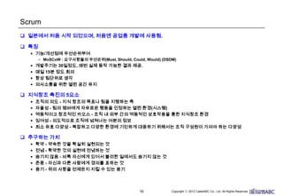 16
Scrum
 일본에서 처음 시작 되었으며, 처음엔 공업품 개발에 사용됨.
 특징
• 기능/개선점에 우선순위부여
– MoSCoW : 요구사항들의 우선순위(Must, Should, Could, Would) (DSDM)
• 개발주기는 30일정도, 매번 실제 동작 가능한 결과 제공.
• 매일 15분 정도 회의
• 항상 팀단위로 생각
• 의사소통을 위한 열린 공간 유지
 지식창조 촉진의 5요소
• 조직의 의도 - 지식 창조의 목표나 팀을 지탱하는 축
• 자율성 - 팀의 멤버에게 자유로운 행동을 인정하는 열린 환경(시스템)
• 역동적이고 창조적인 카오스 - 조직 내 외부 간의 역동적인 상호작용을 통한 지식창조 환경
• 잉여성 - 의도적으로 조직에 넘쳐나는 여분의 정보
• 최소 유효 다양성 - 복잡하고 다양한 환경에 기민하게 대응하기 위해서는 조직 구성원이 가져야 하는 다양성
 추구하는 가치
• 확약 - 약속한 것을 확실히 실현되는 것
• 전념 - 확약한 것의 실현에 전념하는 것
• 숨기지 않음 - 비록 자신에게 있어서 불리한 일에서도 숨기지 않는 것
• 존중 - 자신과 다른 사람에게 경의를 표하는 것
• 용기 - 위의 사항을 언제든지 지킬 수 있는 용기
 