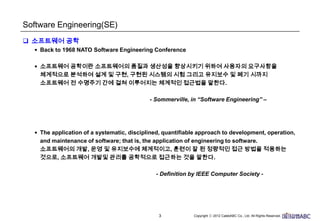 3
Software Engineering(SE)
 소프트웨어 공학
• Back to 1968 NATO Software Engineering Conference
• 소프트웨어 공학이란 소프트웨어의 품질과 생산성을 향상시키기 위하여 사용자의 요구사항을
체계적으로 분석하여 설계 및 구현, 구현된 시스템의 시험 그리고 유지보수 및 폐기 시까지
소프트웨어 전 수명주기 간에 걸쳐 이루어지는 체계적인 접근법을 말한다.
- Sommerville, in “Software Engineering” –
• The application of a systematic, disciplined, quantifiable approach to development,
operation, and maintenance of software; that is, the application of engineering to software.
소프트웨어의 개발, 운영 및 유지보수에 체계적이고, 훈련이 잘 된 정량적인 접근 방법을 적용하는
것으로, 소프트웨어 개발및 관리를 공학적으로 접근하는 것을 말한다.
- Definition by IEEE Computer Society -
 