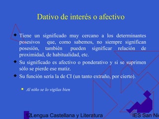 Lengua Castellana y Literatura IES San Nic12
Dativo de interés o afectivo
 Tiene un significado muy cercano a los determinantes
posesivos que, como sabemos, no siempre significan
posesión, también pueden significar relación de
proximidad, de habitualidad, etc.
 Su significado es afectivo o ponderativo y si se suprimen
sólo se pierde ese matiz.
 Su función sería la de CI (un tanto extraño, por cierto).
 Al niño se lo vigilas bien
 
