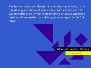 Finalmente queremos llamar la atención con respecto a la
dificultad que conlleva el análisis de construcciones con "se".
Recomendamos no olvidar la importancia del rasgo semántico
'animado/inanimado' para distinguir unos tipos de "se" de
otros.
Marcial González Medina
IES San Nicolás de
Tolentino
 