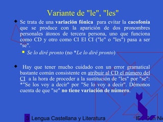 Lengua Castellana y Literatura IES San Nic3
Variante de "le", "les"
 Se trata de una variación fónica para evitar la cacofonía
que se produce con la aparición de dos pronombres
personales átonos de tercera persona, uno que funciona
como CD y otro como CI El CI ("le" o "les") pasa a ser
"se".
 Se lo diré pronto (no *Le lo diré pronto)
 Hay que tener mucho cuidado con un error gramatical
bastante común consistente en atribuir al CD el número del
CI a la hora de proceder a la sustitución de "les" por "se":
*"Se los voy a decir" por "Se lo voy a decir". Démonos
cuenta de que "se" no tiene variación de número.
 