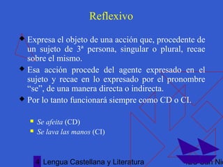Lengua Castellana y Literatura IES San Nic4
Reflexivo
 Expresa el objeto de una acción que, procedente de
un sujeto de 3ª persona, singular o plural, recae
sobre el mismo.
 Esa acción procede del agente expresado en el
sujeto y recae en lo expresado por el pronombre
“se”, de una manera directa o indirecta.
 Por lo tanto funcionará siempre como CD o CI.
 Se afeita (CD)
 Se lava las manos (CI)
 