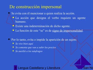 Lengua Castellana y Literatura IES San Nic6
De construcción impersonal
 Se evita con él mencionar a quien realiza la acción.
 La acción que designa el verbo requiere un agente
humano.
 Existe una indeterminación de dicho agente.
 La función de este “se” es de signo de impersonalidad.
 Por lo tanto, evita o impide la aparición de un sujeto.
 Se vive bien aquí
 Se comenta que van a subir los precios
 Se auxilió a los náufragos
 