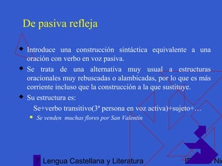Lengua Castellana y Literatura IES San Nic7
De pasiva refleja
 Introduce una construcción sintáctica equivalente a una
oración con verbo en voz pasiva.
 Se trata de una alternativa muy usual a estructuras
oracionales muy rebuscadas o alambicadas, por lo que es más
corriente incluso que la construcción a la que sustituye.
 Su estructura es:
Se+verbo transitivo(3ª persona en voz activa)+sujeto+…
 Se venden muchas flores por San Valentín
 