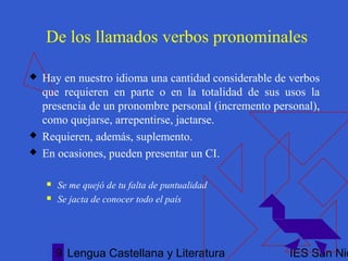 Lengua Castellana y Literatura IES San Nic9
De los llamados verbos pronominales
 Hay en nuestro idioma una cantidad considerable de verbos
que requieren en parte o en la totalidad de sus usos la
presencia de un pronombre personal (incremento personal),
como quejarse, arrepentirse, jactarse.
 Requieren, además, suplemento.
 En ocasiones, pueden presentar un CI.
 Se me quejó de tu falta de puntualidad
 Se jacta de conocer todo el país
 